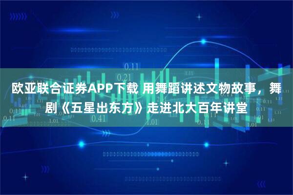 欧亚联合证券APP下载 用舞蹈讲述文物故事，舞剧《五星出东方》走进北大百年讲堂