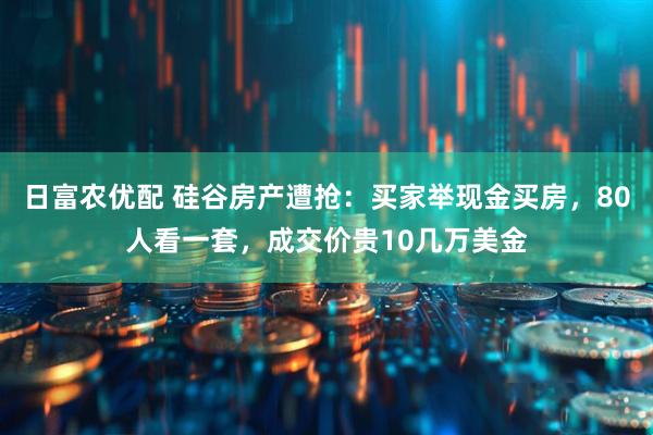 日富农优配 硅谷房产遭抢：买家举现金买房，80人看一套，成交价贵10几万美金