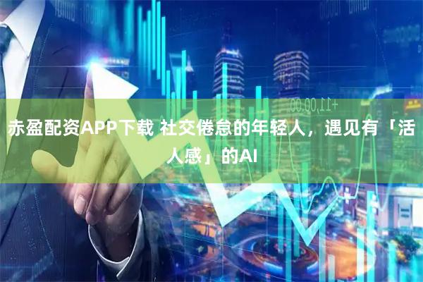 赤盈配资APP下载 社交倦怠的年轻人，遇见有「活人感」的AI