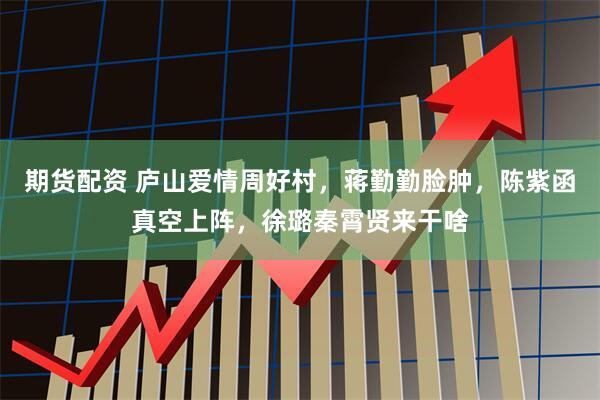 期货配资 庐山爱情周好村,蒋勤勤脸肿,陈紫函真空上阵,徐璐秦霄贤来干啥