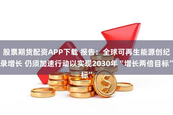 股票期货配资APP下载 报告：全球可再生能源创纪录增长 仍须加速行动以实现2030年“增长两倍目标”