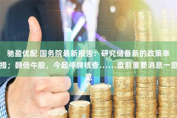 驰盈优配 国务院最新报告:研究储备新的政策举措;翻倍牛股,今起停牌核查……盘前重要消息一览