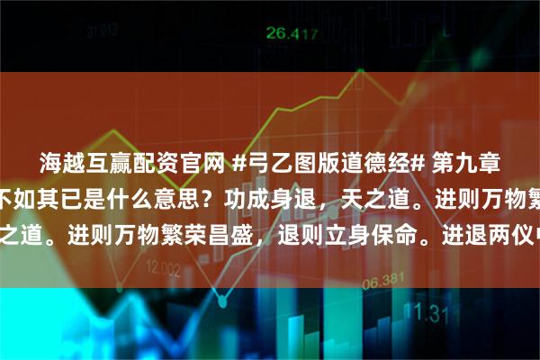 海越互赢配资官网 #弓乙图版道德经# 第九章圣人之事，持而盈之，不如其已是什么意思？功成身退，天之道。进则万物繁荣昌盛，退则立身保命。进退两仪中道可为。
