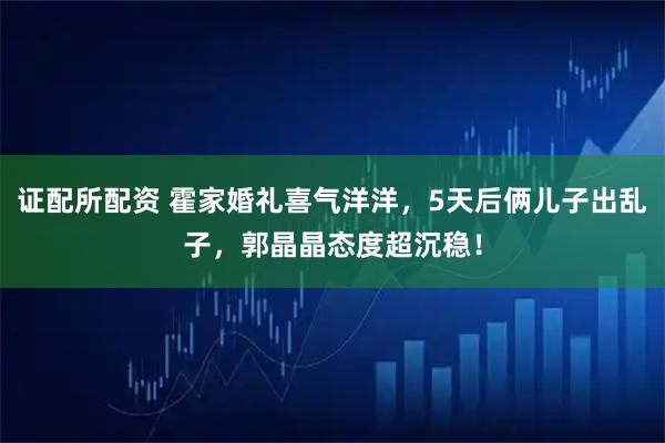 证配所配资 霍家婚礼喜气洋洋，5天后俩儿子出乱子，郭晶晶态度超沉稳！