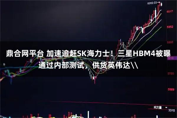 鼎合网平台 加速追赶SK海力士！三星HBM4被曝通过内部测试，供货英伟达\