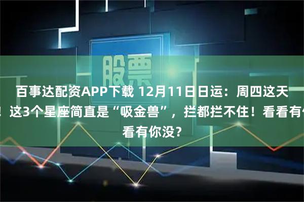 百事达配资APP下载 12月11日日运：周四这天神了！这3个星座简直是“吸金兽”，拦都拦不住！看看有你没？