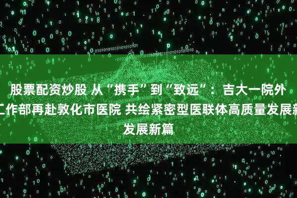 股票配资炒股 从“携手”到“致远”：吉大一院外联工作部再赴敦化市医院 共绘紧密型医联体高质量发展新篇