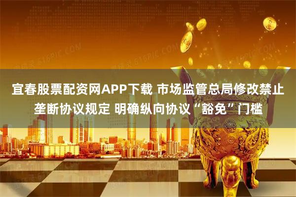 宜春股票配资网APP下载 市场监管总局修改禁止垄断协议规定 明确纵向协议“豁免”门槛
