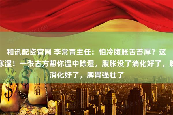 和讯配资官网 李常青主任:怕冷腹胀舌苔厚?这是脾胃虚寒湿!一张古方帮你温中除湿,腹胀没了消化好了,脾胃强壮了