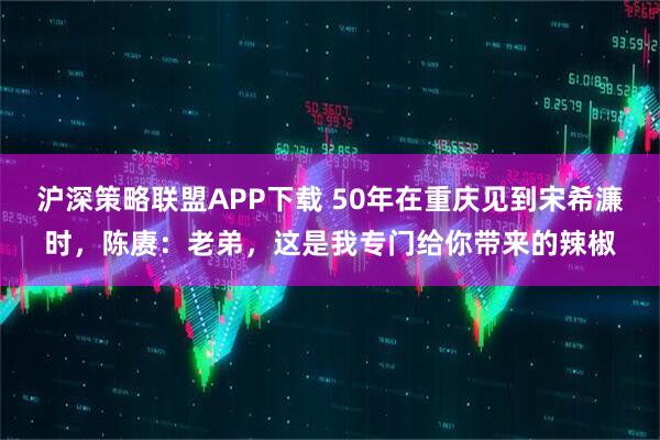 沪深策略联盟APP下载 50年在重庆见到宋希濂时，陈赓：老弟，这是我专门给你带来的辣椒