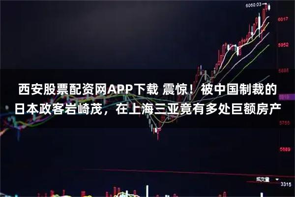 西安股票配资网APP下载 震惊！被中国制裁的日本政客岩崎茂，在上海三亚竟有多处巨额房产