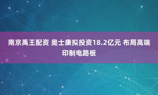 南京禹王配资 奥士康拟投资18.2亿元 布局高端印制电路板