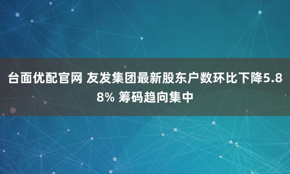 台面优配官网 友发集团最新股东户数环比下降5.88% 筹码趋向集中