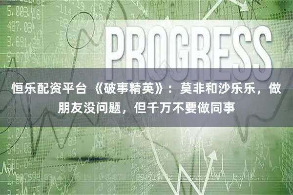 恒乐配资平台 《破事精英》：莫非和沙乐乐，做朋友没问题，但千万不要做同事