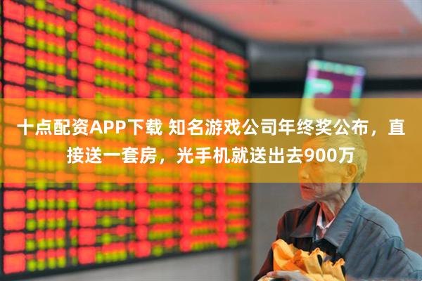 十点配资APP下载 知名游戏公司年终奖公布，直接送一套房，光手机就送出去900万