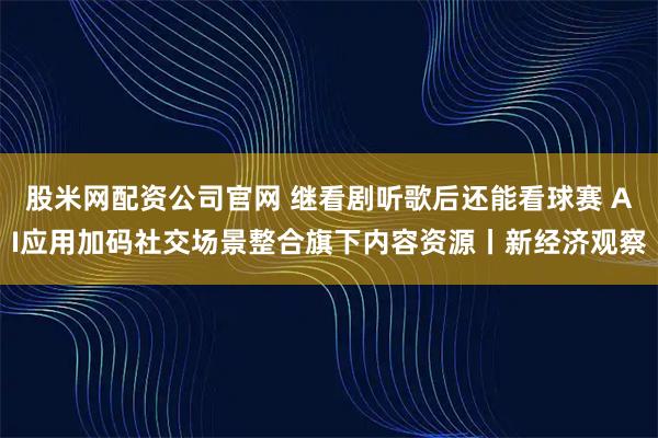 股米网配资公司官网 继看剧听歌后还能看球赛 AI应用加码社交场景整合旗下内容资源丨新经济观察