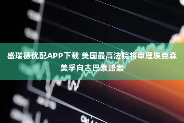 盛瑞德优配APP下载 美国最高法院将审理埃克森美孚向古巴索赔案