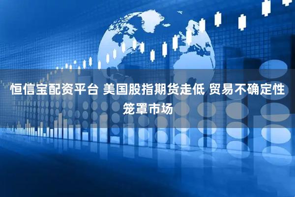 恒信宝配资平台 美国股指期货走低 贸易不确定性笼罩市场