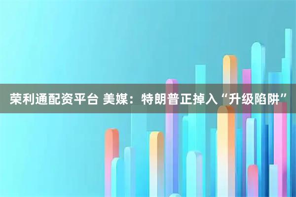 荣利通配资平台 美媒：特朗普正掉入“升级陷阱”