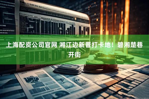 上海配资公司官网 湘江边新晋打卡地！碧湘楚巷开街