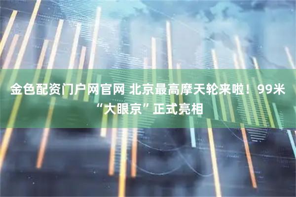 金色配资门户网官网 北京最高摩天轮来啦！99米“大眼京”正式亮相