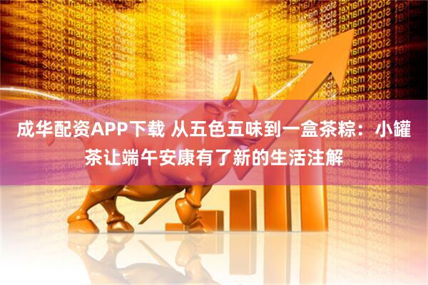 成华配资APP下载 从五色五味到一盒茶粽：小罐茶让端午安康有了新的生活注解