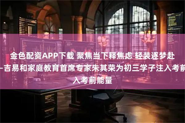 金色配资APP下载 聚焦当下释焦虑 轻装逐梦赴中考—吉易和家庭教育首席专家朱其荣为初三学子注入考前能量