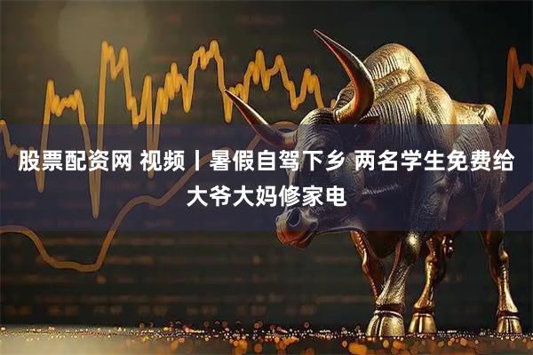 股票配资网 视频丨暑假自驾下乡 两名学生免费给大爷大妈修家电