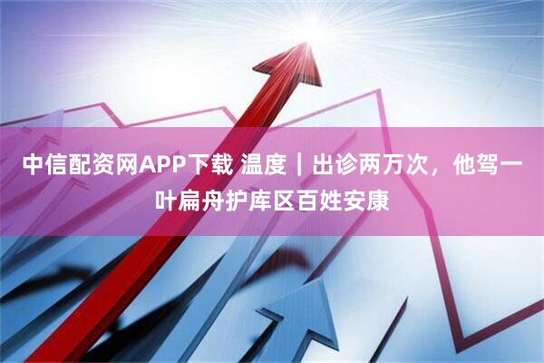 中信配资网APP下载 温度｜出诊两万次，他驾一叶扁舟护库区百姓安康