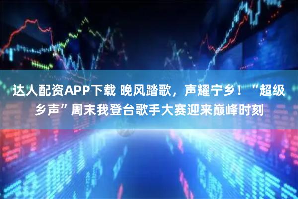 达人配资APP下载 晚风踏歌，声耀宁乡！“超级乡声”周末我登台歌手大赛迎来巅峰时刻