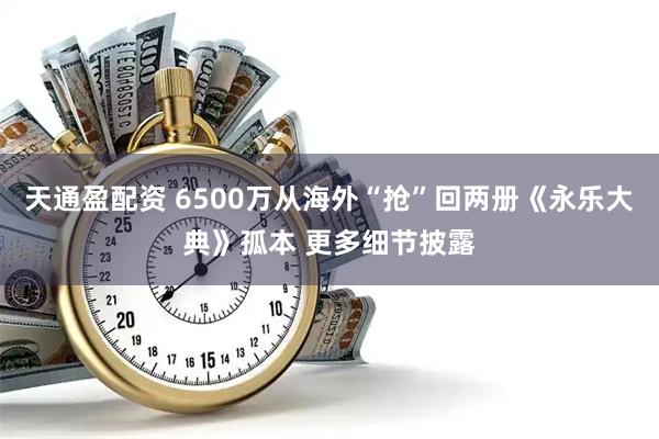 天通盈配资 6500万从海外“抢”回两册《永乐大典》孤本 更多细节披露