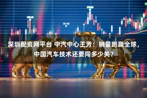 深圳配资网平台 中汽中心王芳：销量跑赢全球，中国汽车技术还要闯多少关？