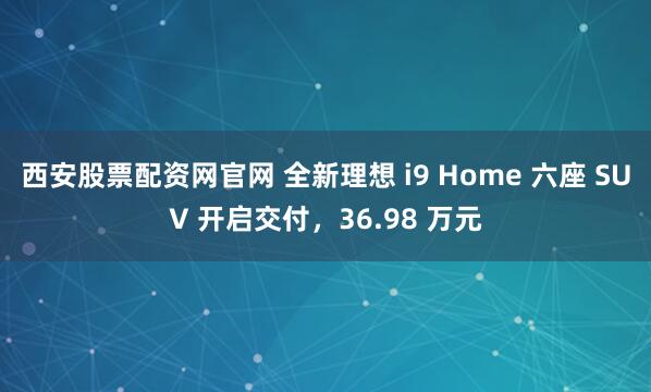 西安股票配资网官网 全新理想 i9 Home 六座 SUV 开启交付，36.98 万元