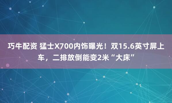 巧牛配资 猛士X700内饰曝光！双15.6英寸屏上车，二排放倒能变2米“大床”