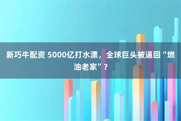 新巧牛配资 5000亿打水漂，全球巨头被逼回“燃油老家”？