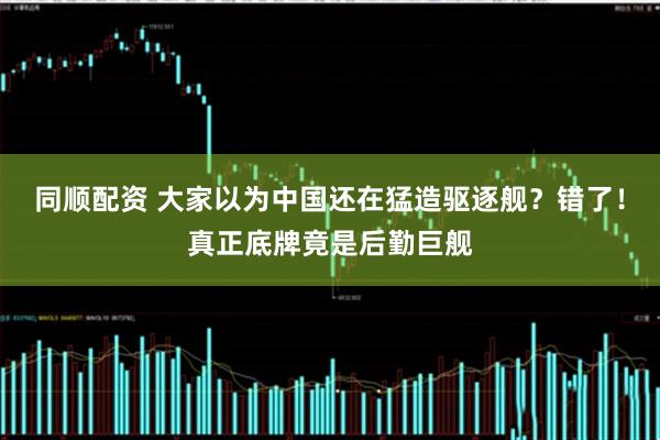 同顺配资 大家以为中国还在猛造驱逐舰？错了！真正底牌竟是后勤巨舰